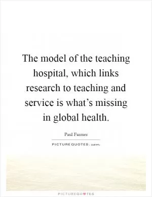 The model of the teaching hospital, which links research to teaching and service is what’s missing in global health Picture Quote #1