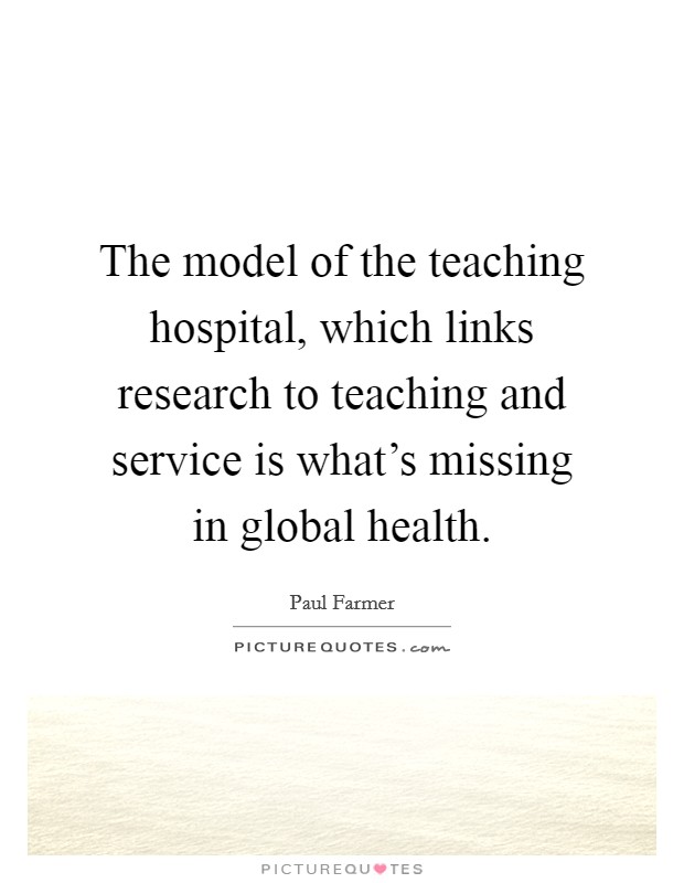 The model of the teaching hospital, which links research to teaching and service is what's missing in global health. Picture Quote #1