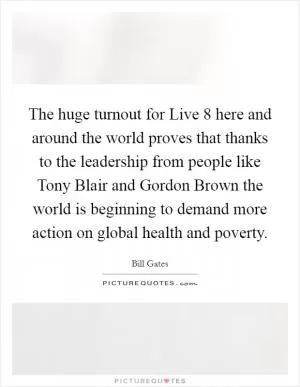 The huge turnout for Live 8 here and around the world proves that thanks to the leadership from people like Tony Blair and Gordon Brown the world is beginning to demand more action on global health and poverty Picture Quote #1