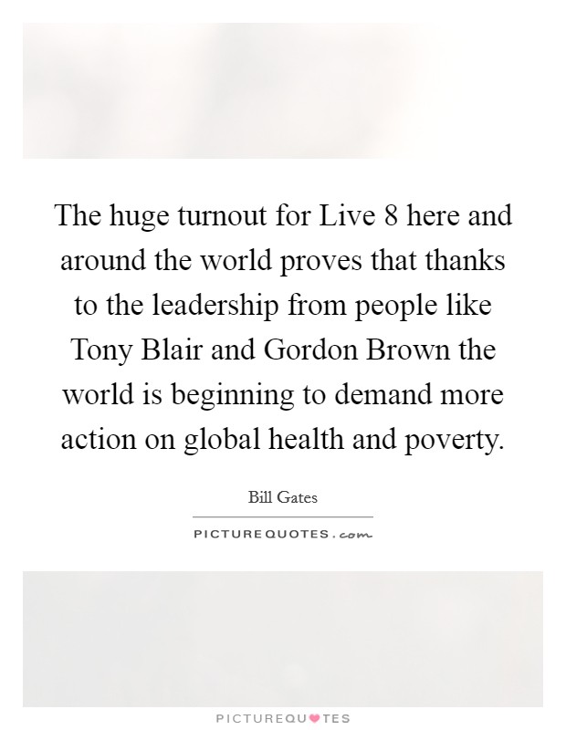 The huge turnout for Live 8 here and around the world proves that thanks to the leadership from people like Tony Blair and Gordon Brown the world is beginning to demand more action on global health and poverty. Picture Quote #1