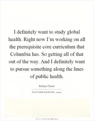 I definitely want to study global health. Right now I’m working on all the prerequisite core curriculum that Columbia has. So getting all of that out of the way. And I definitely want to pursue something along the lines of public health Picture Quote #1