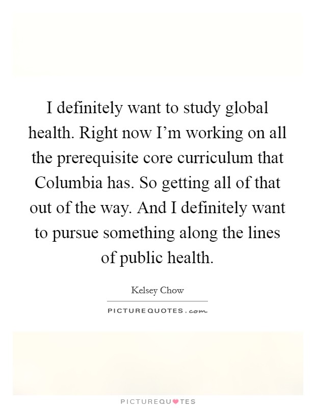 I definitely want to study global health. Right now I'm working on all the prerequisite core curriculum that Columbia has. So getting all of that out of the way. And I definitely want to pursue something along the lines of public health. Picture Quote #1