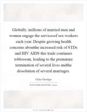 Globally, millions of married men and women engage the servicesof sex workers each year. Despite growing health concerns aboutthe increased risk of STDs and HIV AIDS this trade continues toblossom, leading to the premature termination of several lives andthe dissolution of several marriages Picture Quote #1