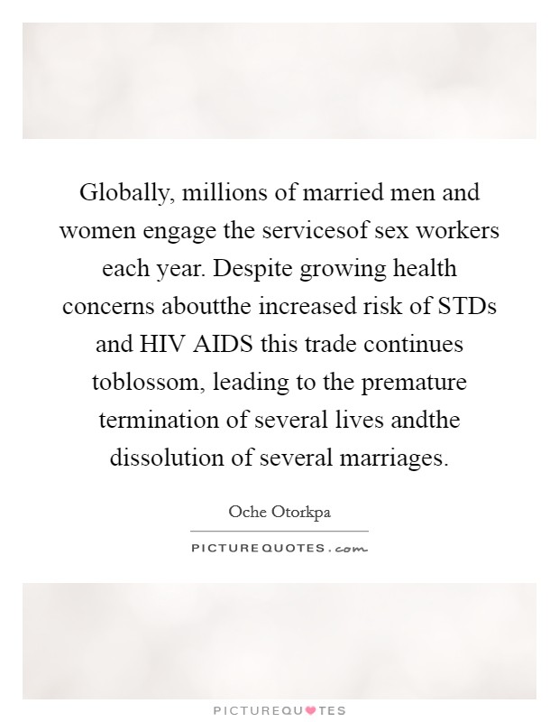 Globally, millions of married men and women engage the servicesof sex workers each year. Despite growing health concerns aboutthe increased risk of STDs and HIV AIDS this trade continues toblossom, leading to the premature termination of several lives andthe dissolution of several marriages. Picture Quote #1