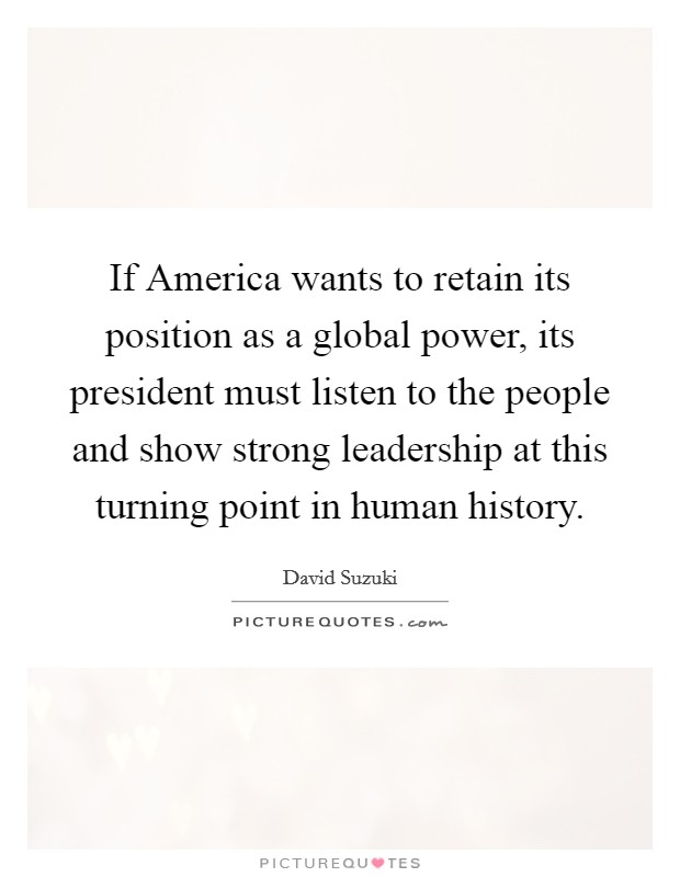 If America wants to retain its position as a global power, its president must listen to the people and show strong leadership at this turning point in human history. Picture Quote #1