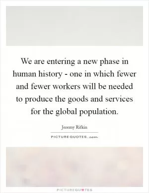 We are entering a new phase in human history - one in which fewer and fewer workers will be needed to produce the goods and services for the global population Picture Quote #1