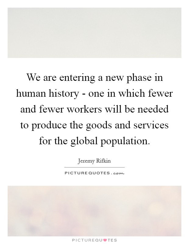 We are entering a new phase in human history - one in which fewer and fewer workers will be needed to produce the goods and services for the global population. Picture Quote #1