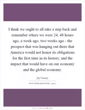 I think we ought to all take a step back and remember where we were 24, 48 hours ago, a week ago, two weeks ago - the prospect that was hanging out there that America would not honor its obligations for the first time in its history, and the impact that would have on our economy and the global economy Picture Quote #1
