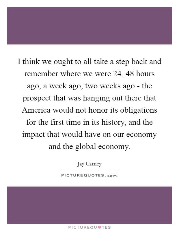 I think we ought to all take a step back and remember where we were 24, 48 hours ago, a week ago, two weeks ago - the prospect that was hanging out there that America would not honor its obligations for the first time in its history, and the impact that would have on our economy and the global economy. Picture Quote #1