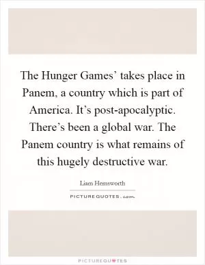 The Hunger Games’ takes place in Panem, a country which is part of America. It’s post-apocalyptic. There’s been a global war. The Panem country is what remains of this hugely destructive war Picture Quote #1