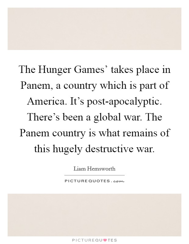 The Hunger Games' takes place in Panem, a country which is part of America. It's post-apocalyptic. There's been a global war. The Panem country is what remains of this hugely destructive war. Picture Quote #1