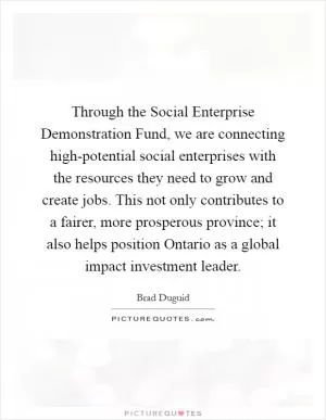 Through the Social Enterprise Demonstration Fund, we are connecting high-potential social enterprises with the resources they need to grow and create jobs. This not only contributes to a fairer, more prosperous province; it also helps position Ontario as a global impact investment leader Picture Quote #1