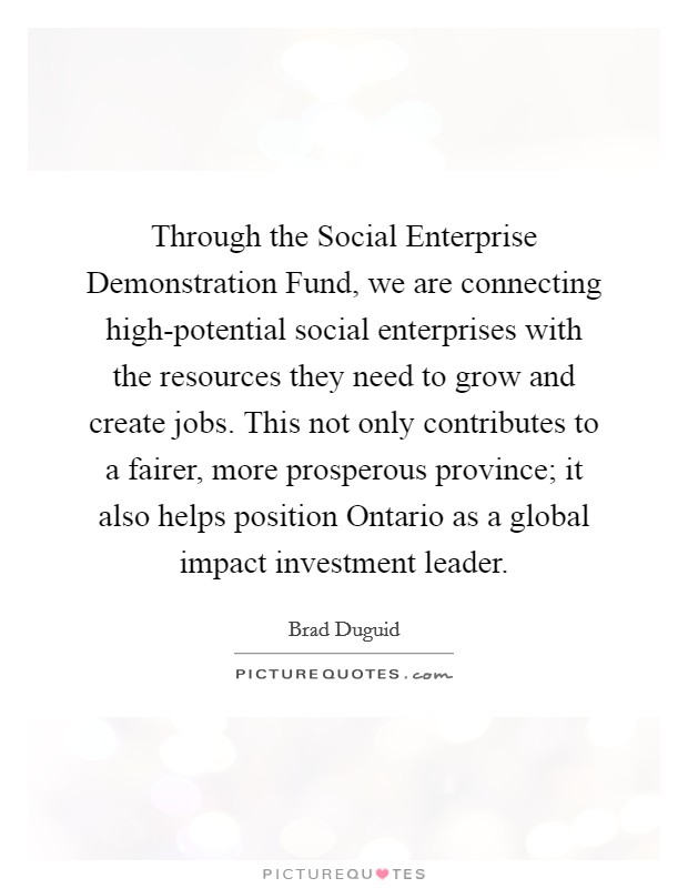 Through the Social Enterprise Demonstration Fund, we are connecting high-potential social enterprises with the resources they need to grow and create jobs. This not only contributes to a fairer, more prosperous province; it also helps position Ontario as a global impact investment leader. Picture Quote #1