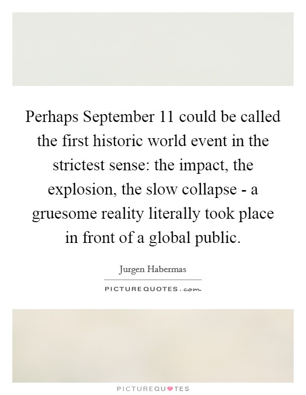 Perhaps September 11 could be called the first historic world event in the strictest sense: the impact, the explosion, the slow collapse - a gruesome reality literally took place in front of a global public. Picture Quote #1