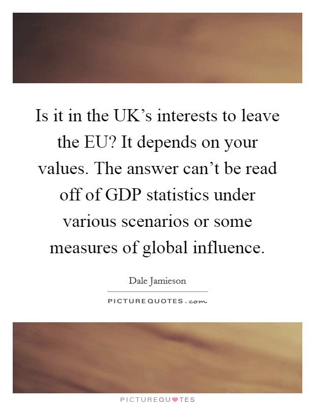 Is it in the UK's interests to leave the EU? It depends on your values. The answer can't be read off of GDP statistics under various scenarios or some measures of global influence. Picture Quote #1