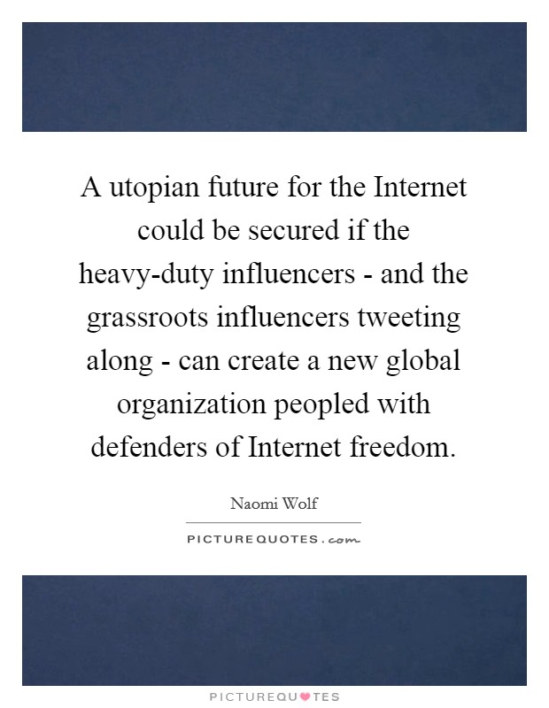 A utopian future for the Internet could be secured if the heavy-duty influencers - and the grassroots influencers tweeting along - can create a new global organization peopled with defenders of Internet freedom. Picture Quote #1