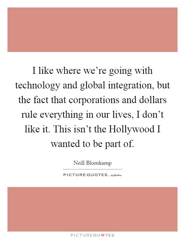 I like where we're going with technology and global integration, but the fact that corporations and dollars rule everything in our lives, I don't like it. This isn't the Hollywood I wanted to be part of. Picture Quote #1