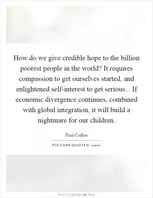 How do we give credible hope to the billion poorest people in the world? It requires compassion to get ourselves started, and enlightened self-interest to get serious... If economic divergence continues, combined with global integration, it will build a nightmare for our children Picture Quote #1