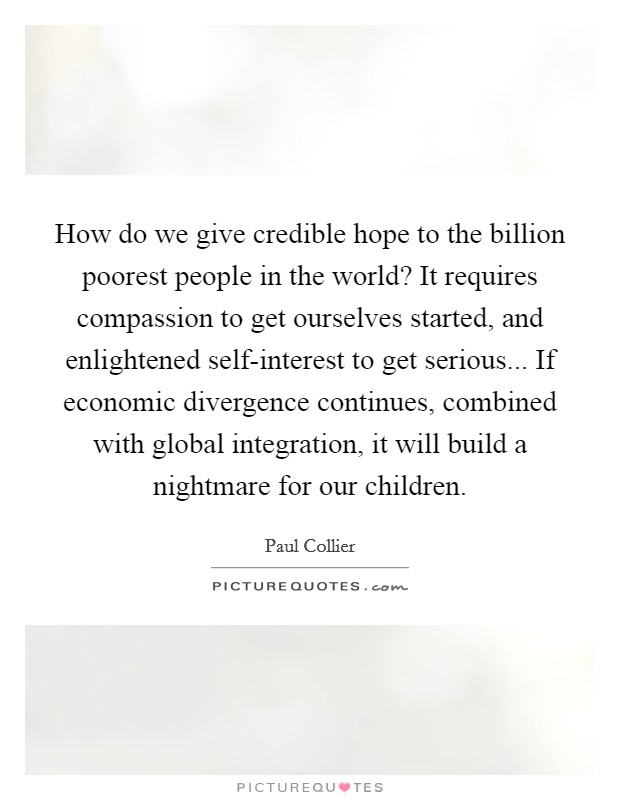 How do we give credible hope to the billion poorest people in the world? It requires compassion to get ourselves started, and enlightened self-interest to get serious... If economic divergence continues, combined with global integration, it will build a nightmare for our children. Picture Quote #1