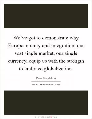 We’ve got to demonstrate why European unity and integration, our vast single market, our single currency, equip us with the strength to embrace globalization Picture Quote #1