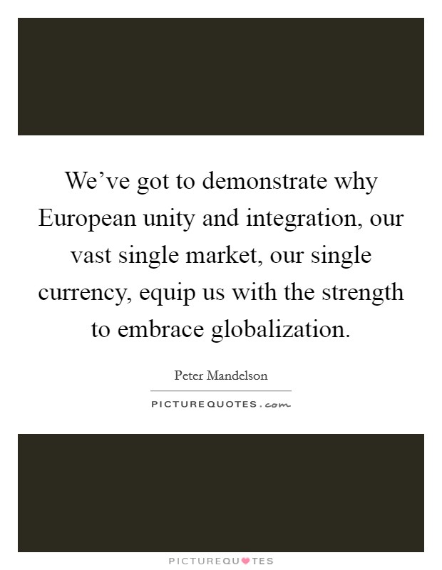 We've got to demonstrate why European unity and integration, our vast single market, our single currency, equip us with the strength to embrace globalization. Picture Quote #1