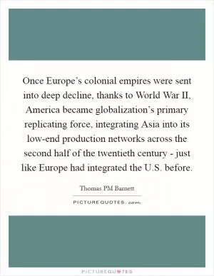 Once Europe’s colonial empires were sent into deep decline, thanks to World War II, America became globalization’s primary replicating force, integrating Asia into its low-end production networks across the second half of the twentieth century - just like Europe had integrated the U.S. before Picture Quote #1