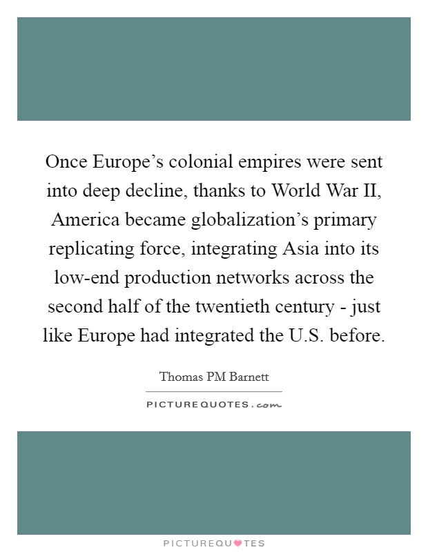 Once Europe's colonial empires were sent into deep decline, thanks to World War II, America became globalization's primary replicating force, integrating Asia into its low-end production networks across the second half of the twentieth century - just like Europe had integrated the U.S. before. Picture Quote #1