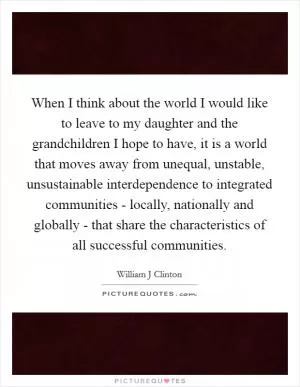 When I think about the world I would like to leave to my daughter and the grandchildren I hope to have, it is a world that moves away from unequal, unstable, unsustainable interdependence to integrated communities - locally, nationally and globally - that share the characteristics of all successful communities Picture Quote #1