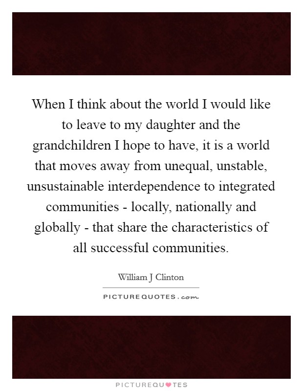 When I think about the world I would like to leave to my daughter and the grandchildren I hope to have, it is a world that moves away from unequal, unstable, unsustainable interdependence to integrated communities - locally, nationally and globally - that share the characteristics of all successful communities. Picture Quote #1