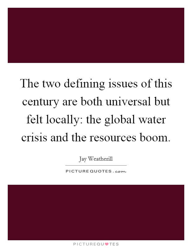 The two defining issues of this century are both universal but felt locally: the global water crisis and the resources boom. Picture Quote #1