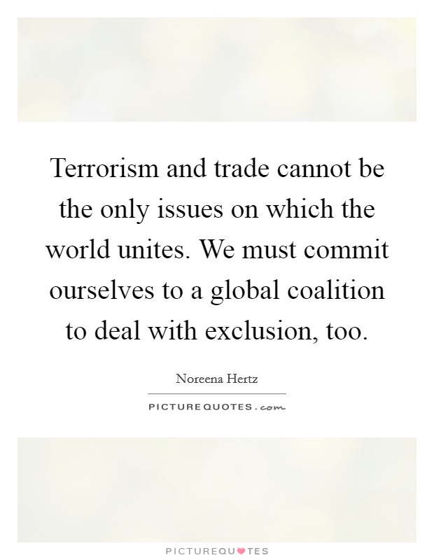 Terrorism and trade cannot be the only issues on which the world unites. We must commit ourselves to a global coalition to deal with exclusion, too. Picture Quote #1