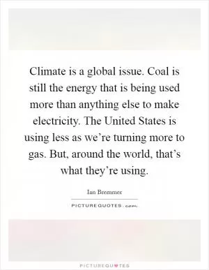 Climate is a global issue. Coal is still the energy that is being used more than anything else to make electricity. The United States is using less as we’re turning more to gas. But, around the world, that’s what they’re using Picture Quote #1