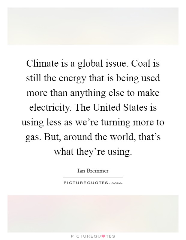 Climate is a global issue. Coal is still the energy that is being used more than anything else to make electricity. The United States is using less as we're turning more to gas. But, around the world, that's what they're using. Picture Quote #1