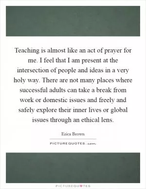 Teaching is almost like an act of prayer for me. I feel that I am present at the intersection of people and ideas in a very holy way. There are not many places where successful adults can take a break from work or domestic issues and freely and safely explore their inner lives or global issues through an ethical lens Picture Quote #1