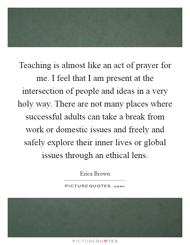 Teaching is almost like an act of prayer for me. I feel that I am present at the intersection of people and ideas in a very holy way. There are not many places where successful adults can take a break from work or domestic issues and freely and safely explore their inner lives or global issues through an ethical lens. Picture Quote #1