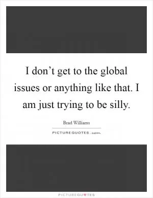 I don’t get to the global issues or anything like that. I am just trying to be silly Picture Quote #1