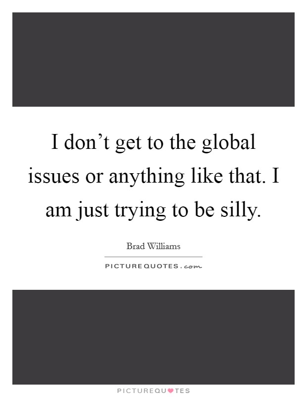 I don't get to the global issues or anything like that. I am just trying to be silly. Picture Quote #1