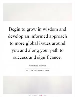 Begin to grow in wisdom and develop an informed approach to more global issues around you and along your path to success and significance Picture Quote #1