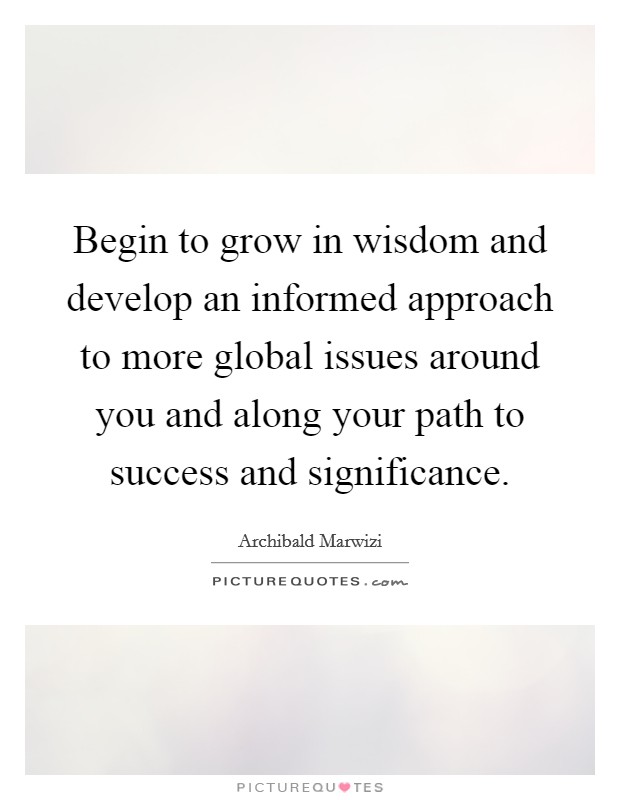 Begin to grow in wisdom and develop an informed approach to more global issues around you and along your path to success and significance. Picture Quote #1