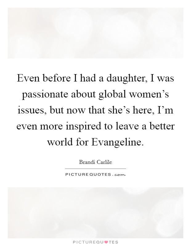 Even before I had a daughter, I was passionate about global women's issues, but now that she's here, I'm even more inspired to leave a better world for Evangeline. Picture Quote #1
