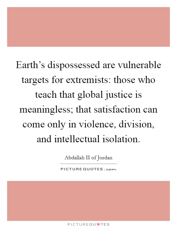Earth's dispossessed are vulnerable targets for extremists: those who teach that global justice is meaningless; that satisfaction can come only in violence, division, and intellectual isolation. Picture Quote #1