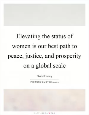 Elevating the status of women is our best path to peace, justice, and prosperity on a global scale Picture Quote #1