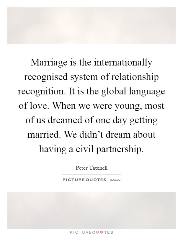 Marriage is the internationally recognised system of relationship recognition. It is the global language of love. When we were young, most of us dreamed of one day getting married. We didn't dream about having a civil partnership. Picture Quote #1