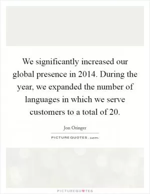 We significantly increased our global presence in 2014. During the year, we expanded the number of languages in which we serve customers to a total of 20 Picture Quote #1