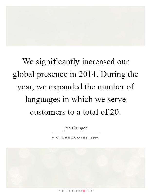 We significantly increased our global presence in 2014. During the year, we expanded the number of languages in which we serve customers to a total of 20. Picture Quote #1