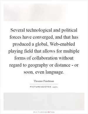 Several technological and political forces have converged, and that has produced a global, Web-enabled playing field that allows for multiple forms of collaboration without regard to geography or distance - or soon, even language Picture Quote #1