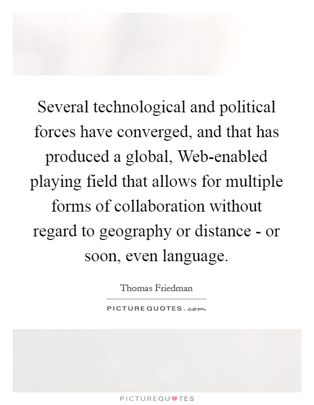 Several technological and political forces have converged, and that has produced a global, Web-enabled playing field that allows for multiple forms of collaboration without regard to geography or distance - or soon, even language. Picture Quote #1