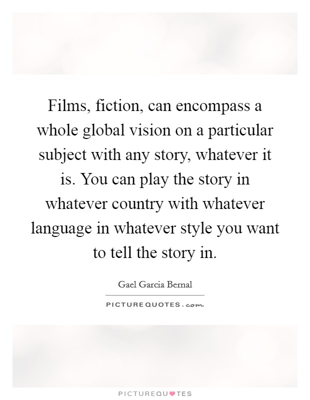 Films, fiction, can encompass a whole global vision on a particular subject with any story, whatever it is. You can play the story in whatever country with whatever language in whatever style you want to tell the story in. Picture Quote #1