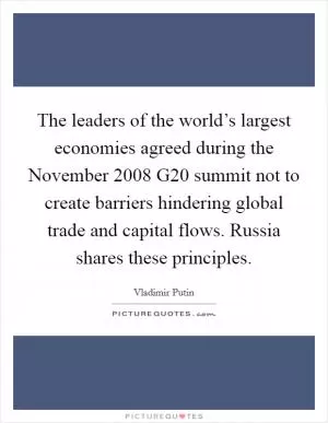 The leaders of the world’s largest economies agreed during the November 2008 G20 summit not to create barriers hindering global trade and capital flows. Russia shares these principles Picture Quote #1
