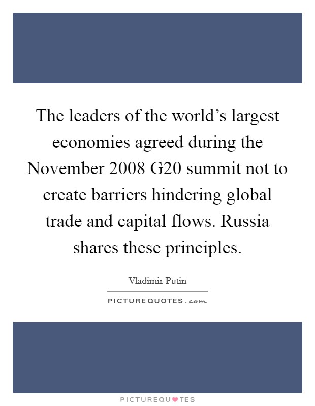 The leaders of the world's largest economies agreed during the November 2008 G20 summit not to create barriers hindering global trade and capital flows. Russia shares these principles. Picture Quote #1